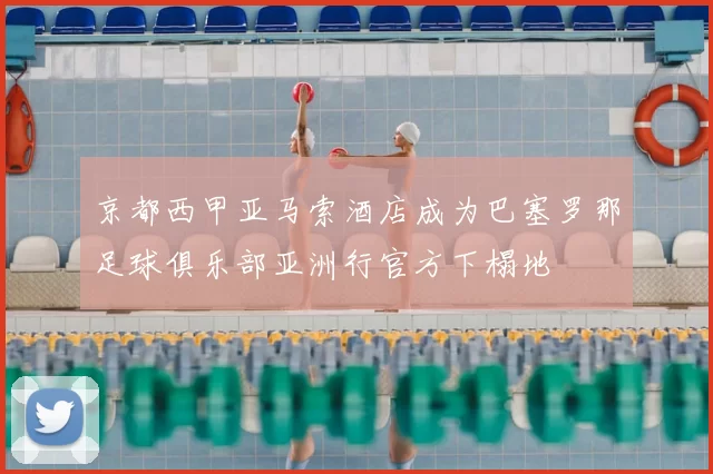 京都西甲亚马索酒店成为巴塞罗那足球俱乐部亚洲行官方下榻地