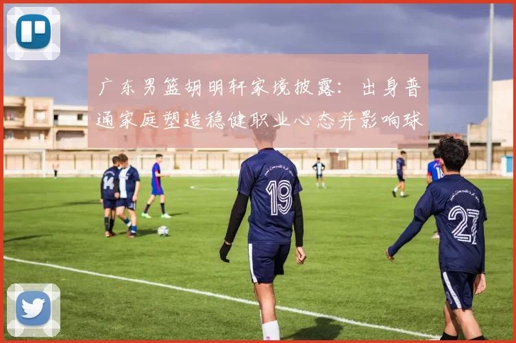 广东男篮胡明轩家境披露：出身普通家庭塑造稳健职业心态并影响球队轮换