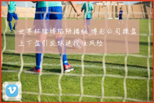 世界杯赌博陷阱揭秘 博彩公司操盘上下盘引发球迷投注风险