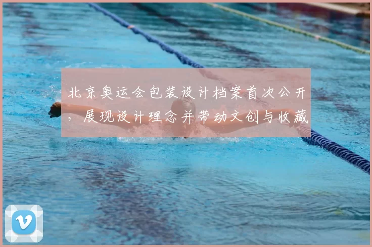 北京奥运会包装设计档案首次公开，展现设计理念并带动文创与收藏关注