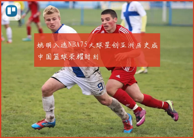 姚明入选NBA75大球星创亚洲历史成中国篮球荣耀时刻