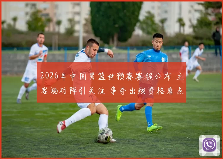 2026年中国男篮世预赛赛程公布 主客场对阵引关注 争夺出线资格看点足