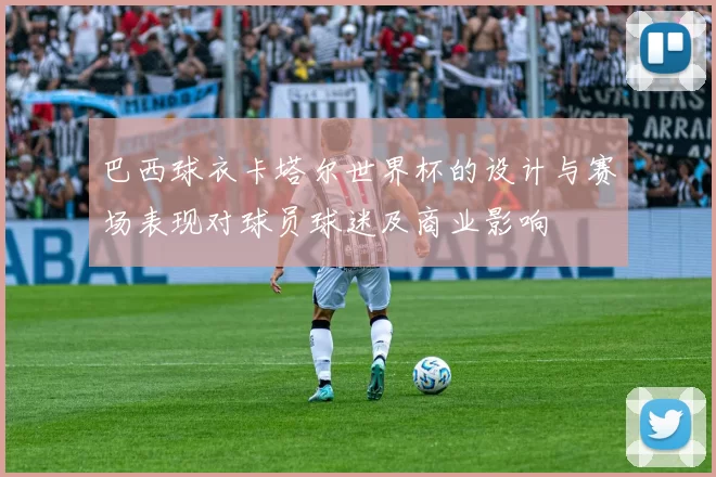 巴西球衣卡塔尔世界杯的设计与赛场表现对球员球迷及商业影响