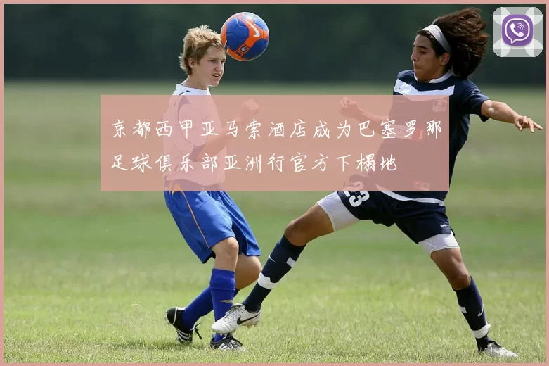京都西甲亚马索酒店成为巴塞罗那足球俱乐部亚洲行官方下榻地