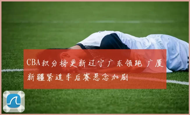 CBA积分榜更新辽宁广东领跑 广厦新疆紧追季后赛悬念加剧