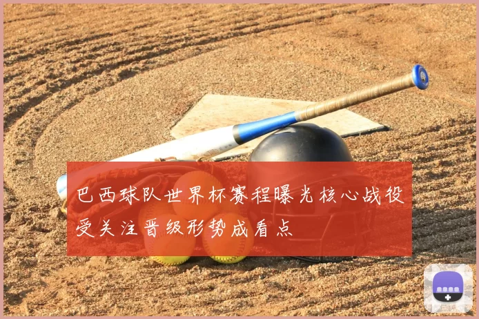 巴西球队世界杯赛程曝光核心战役受关注晋级形势成看点