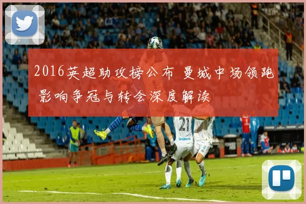 2016英超助攻榜公布 曼城中场领跑 影响争冠与转会深度解读