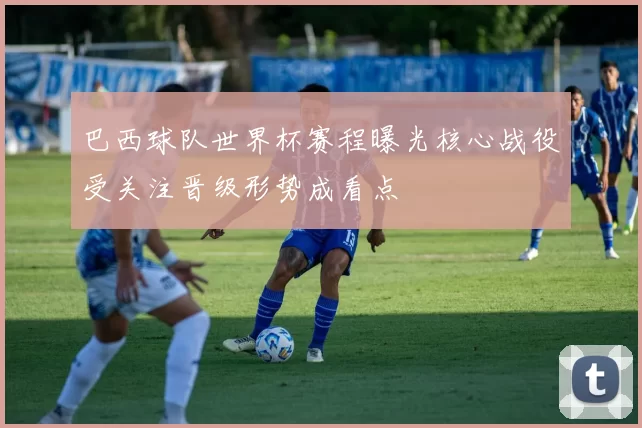 巴西球队世界杯赛程曝光核心战役受关注晋级形势成看点