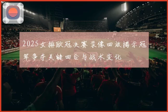 2025女排欧冠决赛录像回放揭示冠军争夺关键回合与战术变化