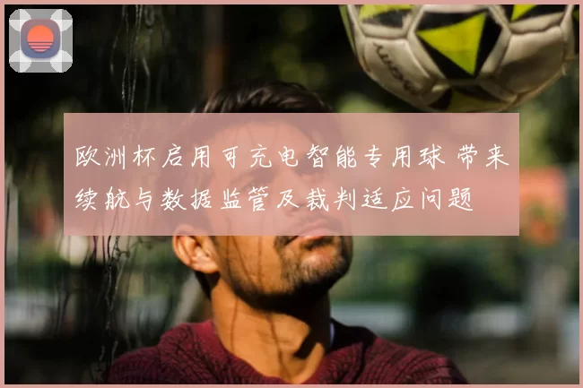 欧洲杯启用可充电智能专用球 带来续航与数据监管及裁判适应问题