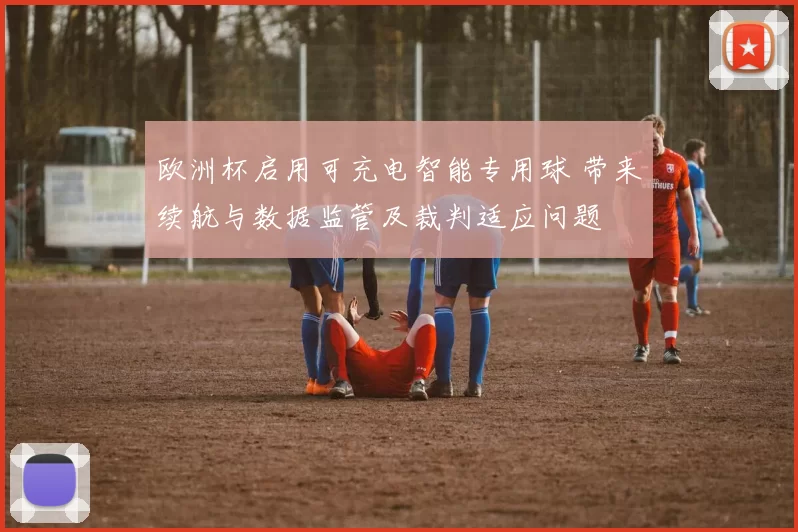 欧洲杯启用可充电智能专用球 带来续航与数据监管及裁判适应问题