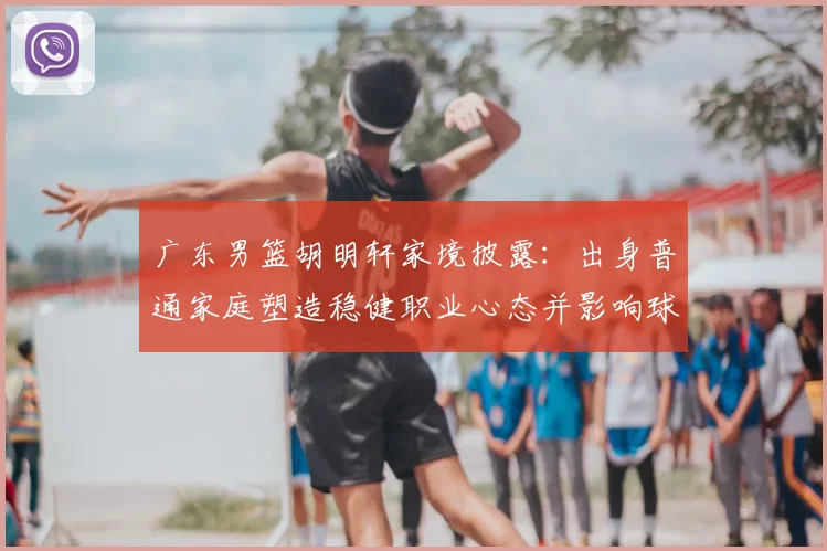 广东男篮胡明轩家境披露：出身普通家庭塑造稳健职业心态并影响球队轮换