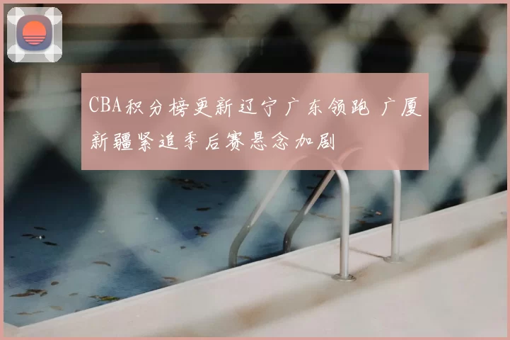 CBA积分榜更新辽宁广东领跑 广厦新疆紧追季后赛悬念加剧