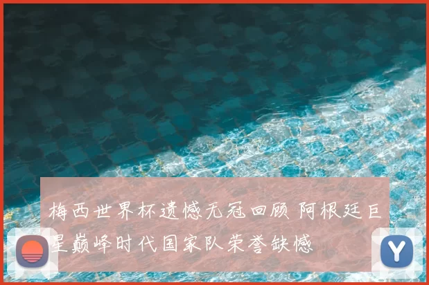 梅西世界杯遗憾无冠回顾 阿根廷巨星巅峰时代国家队荣誉缺憾