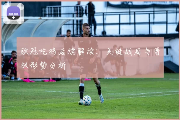 欧冠吃鸡后续解读：关键战局与晋级形势分析
