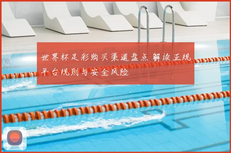 世界杯足彩购买渠道盘点 解读正规平台规则与安全风险