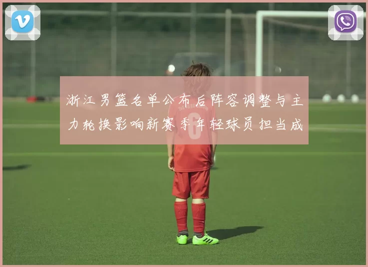 浙江男篮名单公布后阵容调整与主力轮换影响新赛季年轻球员担当成看点