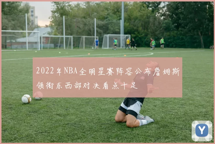 2022年NBA全明星赛阵容公布詹姆斯领衔东西部对决看点十足