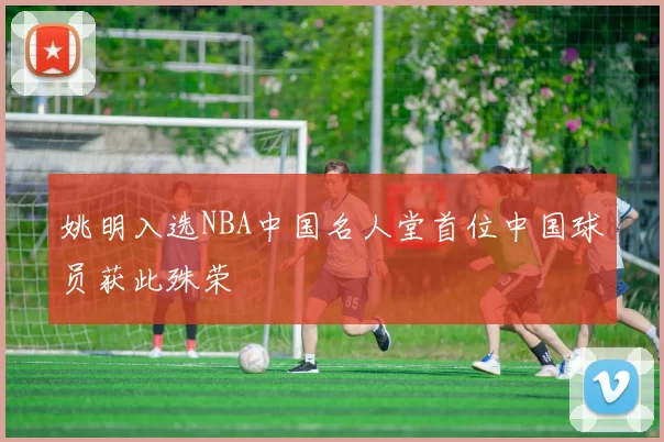 姚明入选NBA中国名人堂首位中国球员获此殊荣